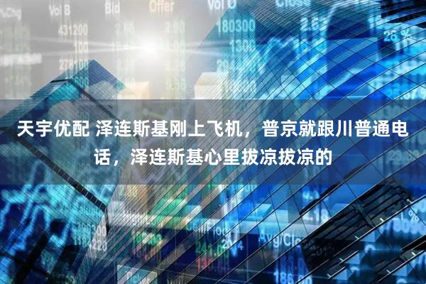 天宇优配 泽连斯基刚上飞机，普京就跟川普通电话，泽连斯基心里拔凉拔凉的