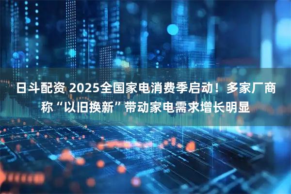 日斗配资 2025全国家电消费季启动！多家厂商称“以旧换新”带动家电需求增长明显