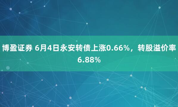 博盈证券 6月4日永安转债上涨0.66%，转股溢价率6.88%