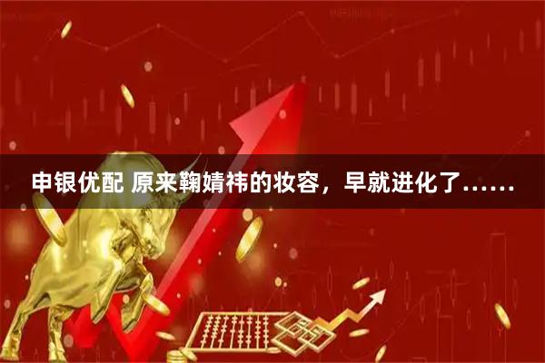 申银优配 原来鞠婧祎的妆容，早就进化了……