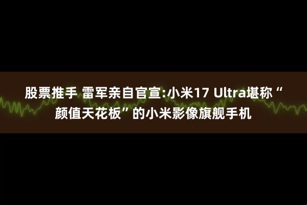 股票推手 雷军亲自官宣:小米17 Ultra堪称“颜值天花板”的小米影像旗舰手机