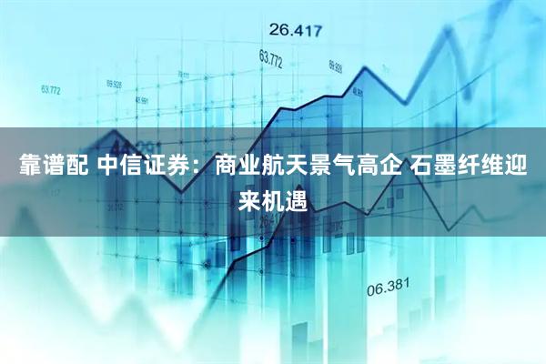 靠谱配 中信证券：商业航天景气高企 石墨纤维迎来机遇