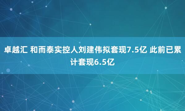 卓越汇 和而泰实控人刘建伟拟套现7.5亿 此前已累计套现6.5亿
