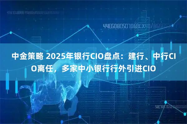 中金策略 2025年银行CIO盘点：建行、中行CIO离任，多家中小银行行外引进CIO