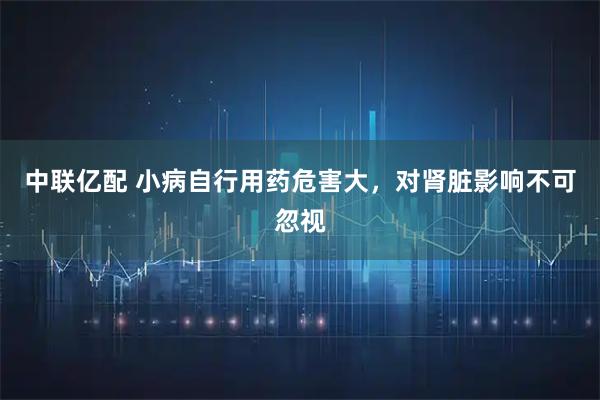 中联亿配 小病自行用药危害大，对肾脏影响不可忽视