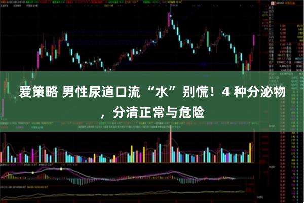 爱策略 男性尿道口流 “水” 别慌！4 种分泌物，分清正常与危险
