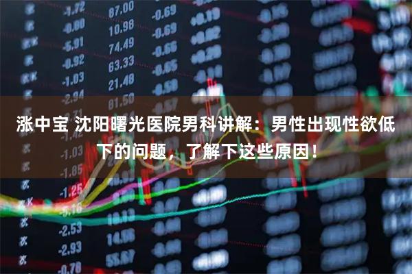 涨中宝 沈阳曙光医院男科讲解：男性出现性欲低下的问题，了解下这些原因！