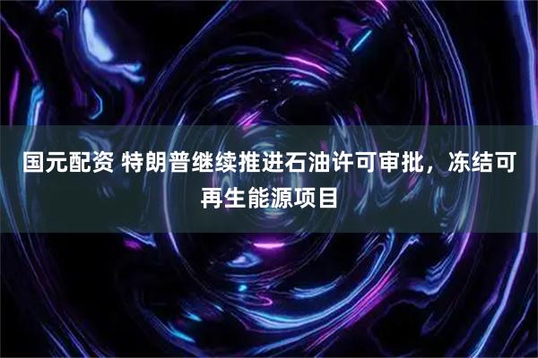 国元配资 特朗普继续推进石油许可审批，冻结可再生能源项目