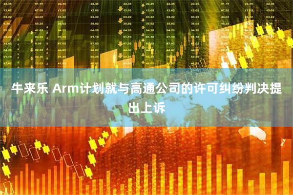 牛来乐 Arm计划就与高通公司的许可纠纷判决提出上诉