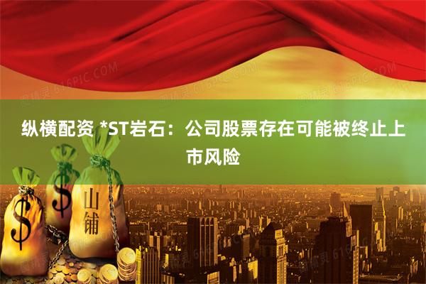 纵横配资 *ST岩石：公司股票存在可能被终止上市风险