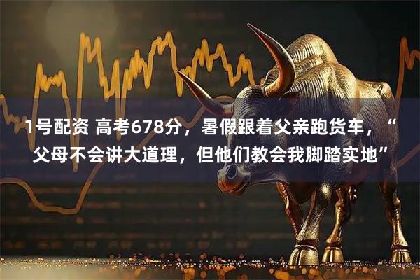 1号配资 高考678分，暑假跟着父亲跑货车，“父母不会讲大道理，但他们教会我脚踏实地”